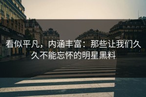 看似平凡，内涵丰富：那些让我们久久不能忘怀的明星黑料