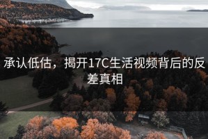 承认低估，揭开17C生活视频背后的反差真相