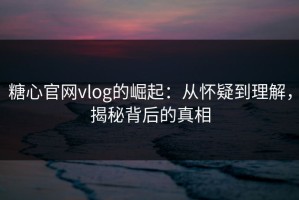 糖心官网vlog的崛起：从怀疑到理解，揭秘背后的真相