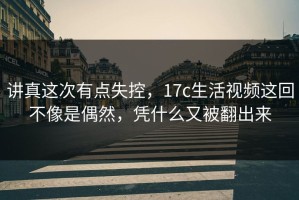 讲真这次有点失控，17c生活视频这回不像是偶然，凭什么又被翻出来