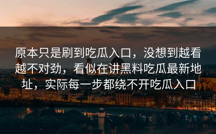 原本只是刷到吃瓜入口,没想到越看越不对劲,看似在讲黑料吃瓜最新地址,实际每一步都绕不开吃瓜入口 原本只是刷到吃瓜入口,没想到越看越不对劲,看似在讲黑料吃瓜最新地址,实际每一步都绕不开吃瓜入口
