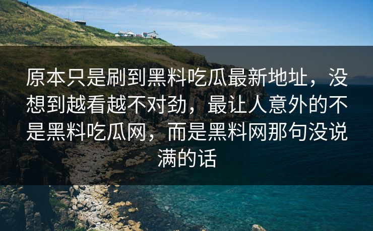 原本只是刷到黑料吃瓜最新地址,没想到越看越不对劲,最让人意外的不是黑料吃瓜网,而是黑料网那句没说满的话 原本只是刷到黑料吃瓜最新地址,没想到越看越不对劲,最让人意外的不是黑料吃瓜网,而是黑料网那句没说满的话