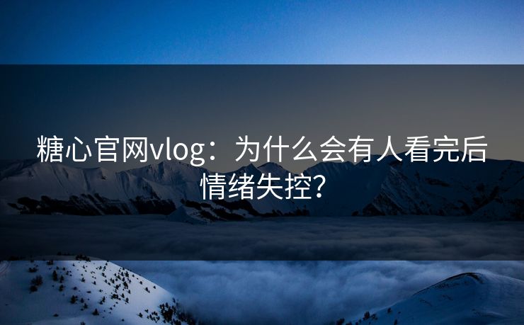 糖心官网vlog：为什么会有人看完后情绪失控？