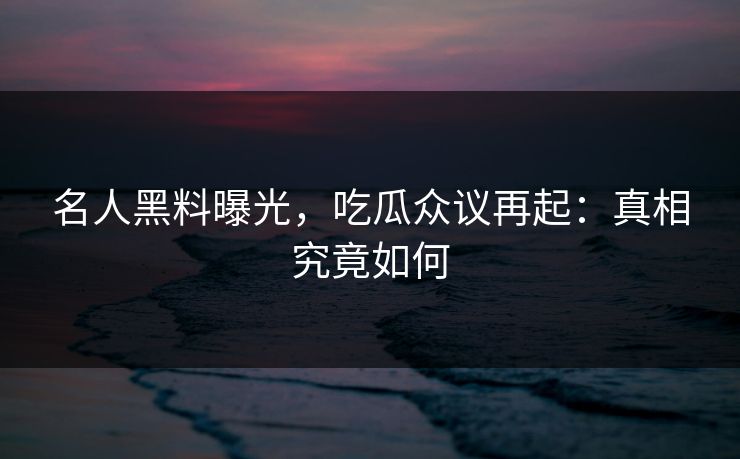 名人黑料曝光，吃瓜众议再起：真相究竟如何