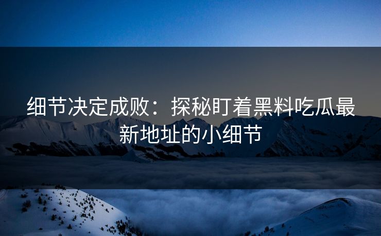 细节决定成败：探秘盯着黑料吃瓜最新地址的小细节