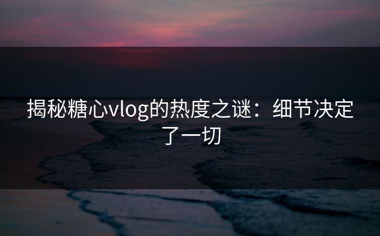 揭秘糖心vlog的热度之谜：细节决定了一切