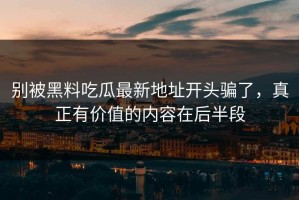 别被黑料吃瓜最新地址开头骗了，真正有价值的内容在后半段