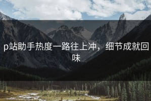 p站助手热度一路往上冲，细节成就回味