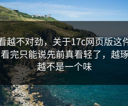越看越不对劲，关于17c网页版这件事，看完只能说先前真看轻了，越琢磨越不是一个味