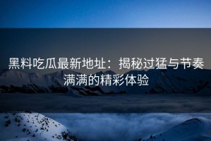 黑料吃瓜最新地址：揭秘过猛与节奏满满的精彩体验