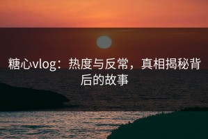 糖心vlog：热度与反常，真相揭秘背后的故事