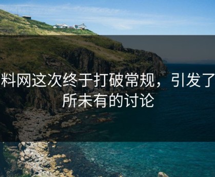 黑料网这次终于打破常规，引发了前所未有的讨论