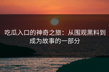 吃瓜入口的神奇之旅：从围观黑料到成为故事的一部分