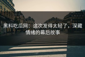 黑料吃瓜网：这次发得太轻了，深藏情绪的幕后故事