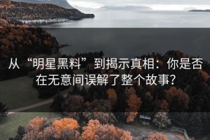 从“明星黑料”到揭示真相：你是否在无意间误解了整个故事？