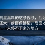 关于明星黑料的这条视频，后劲比想象中还大：前面像铺垫，后面才是让人停不下来的地方