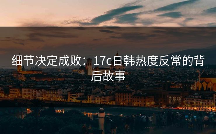 细节决定成败：17c日韩热度反常的背后故事