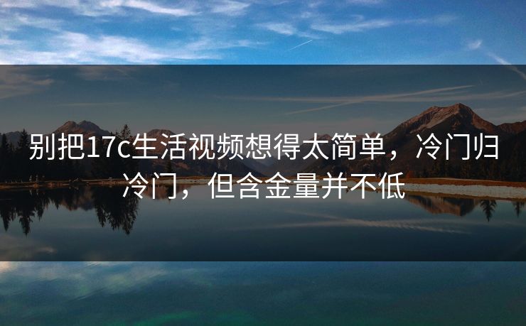 别把17c生活视频想得太简单，冷门归冷门，但含金量并不低