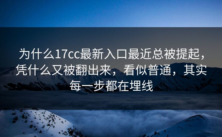 为什么17cc最新入口最近总被提起，凭什么又被翻出来，看似普通，其实每一步都在埋线