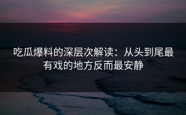 吃瓜爆料的深层次解读：从头到尾最有戏的地方反而最安静
