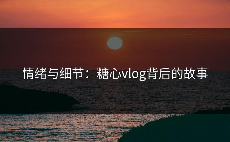 情绪与细节：糖心vlog背后的故事