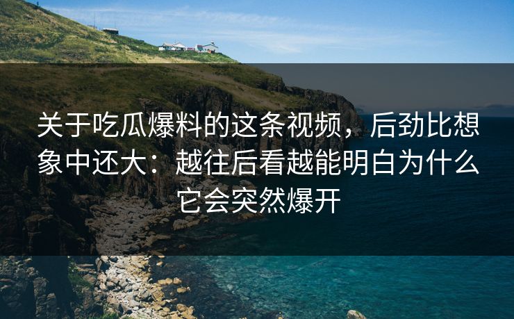关于吃瓜爆料的这条视频，后劲比想象中还大：越往后看越能明白为什么它会突然爆开