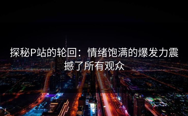 探秘P站的轮回：情绪饱满的爆发力震撼了所有观众
