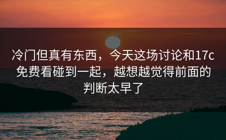 冷门但真有东西，今天这场讨论和17c免费看碰到一起，越想越觉得前面的判断太早了
